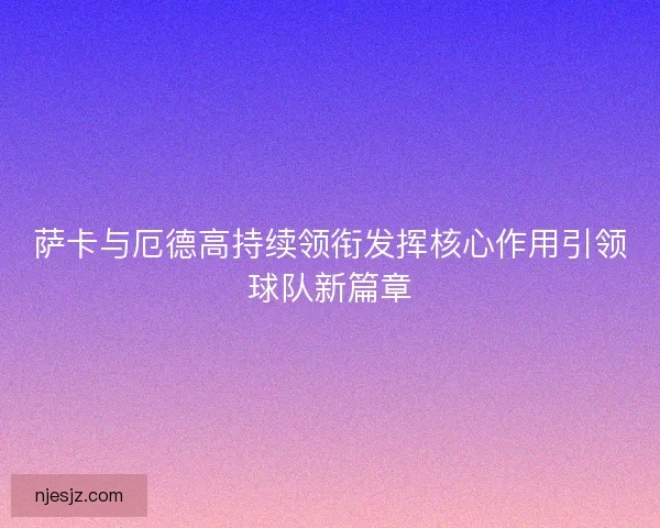 萨卡与厄德高持续领衔发挥核心作用引领球队新篇章