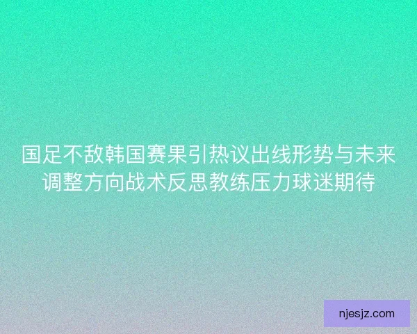 国足不敌韩国赛果引热议出线形势与未来调整方向战术反思教练压力球迷期待
